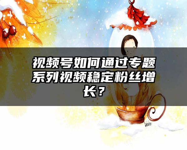 视频号如何通过专题系列视频稳定粉丝增长？