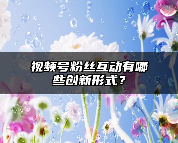 视频号粉丝互动有哪些创新形式？