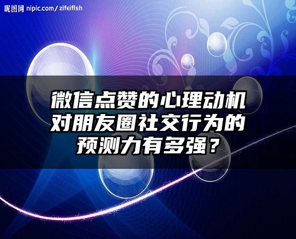 微信点赞的心理动机对朋友圈社交行为的预测力有多强？