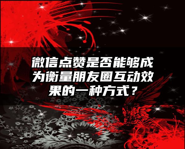 微信点赞是否能够成为衡量朋友圈互动效果的一种方式？