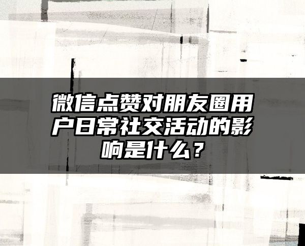 微信点赞对朋友圈用户日常社交活动的影响是什么？