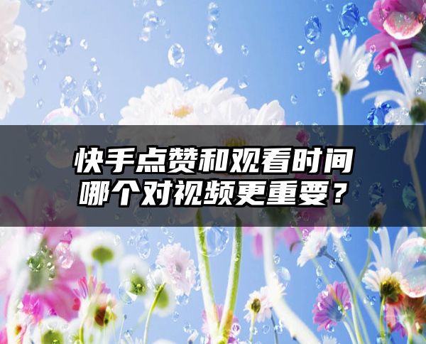 快手点赞和观看时间哪个对视频更重要？