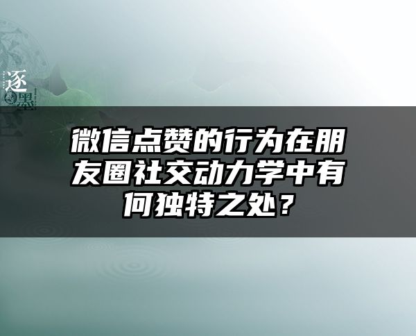 微信点赞的行为在朋友圈社交动力学中有何独特之处？