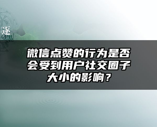 微信点赞的行为是否会受到用户社交圈子大小的影响？