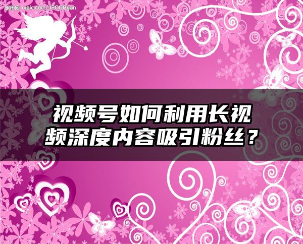 视频号如何利用长视频深度内容吸引粉丝？