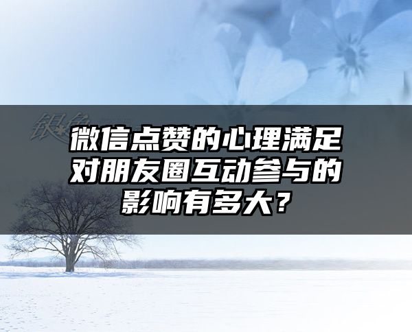 微信点赞的心理满足对朋友圈互动参与的影响有多大？