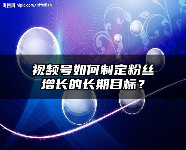 视频号如何制定粉丝增长的长期目标？