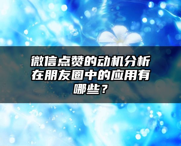 微信点赞的动机分析在朋友圈中的应用有哪些？