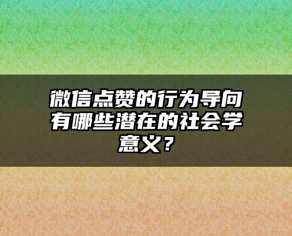 微信点赞的行为导向有哪些潜在的社会学意义？