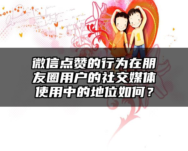 微信点赞的行为在朋友圈用户的社交媒体使用中的地位如何？