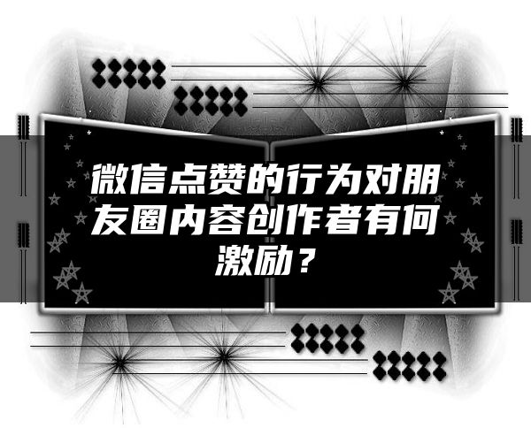 微信点赞的行为对朋友圈内容创作者有何激励？