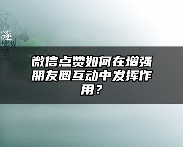 微信点赞如何在增强朋友圈互动中发挥作用？