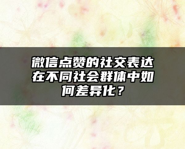 微信点赞的社交表达在不同社会群体中如何差异化？