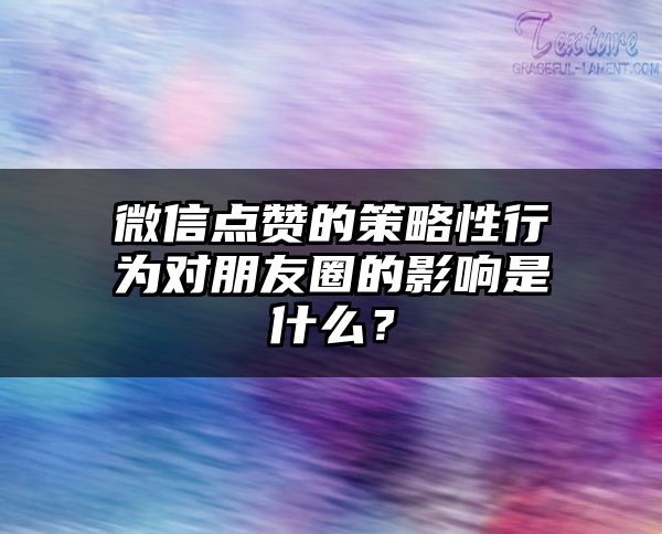 微信点赞的策略性行为对朋友圈的影响是什么？