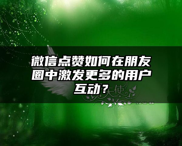 微信点赞如何在朋友圈中激发更多的用户互动？