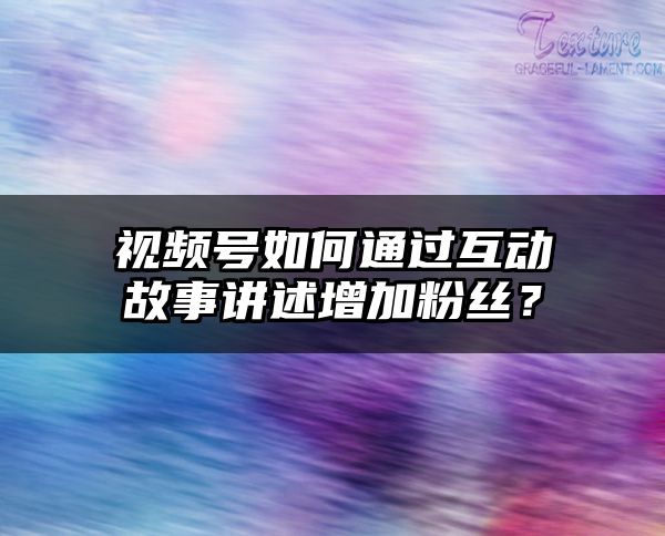 视频号如何通过互动故事讲述增加粉丝？