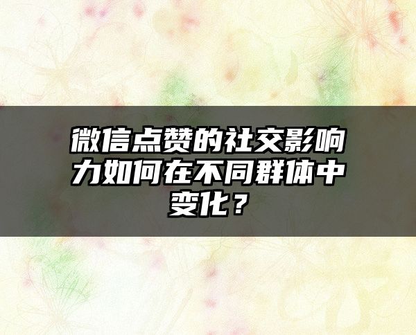 微信点赞的社交影响力如何在不同群体中变化？