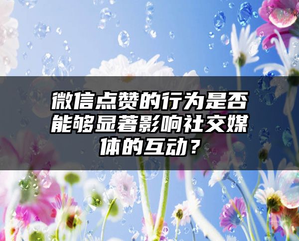 微信点赞的行为是否能够显著影响社交媒体的互动？