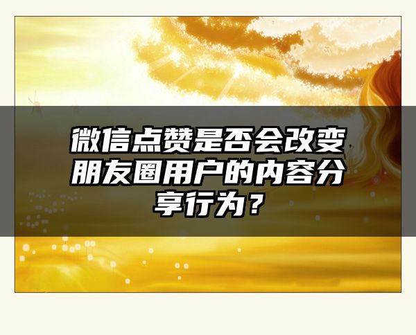 微信点赞是否会改变朋友圈用户的内容分享行为？