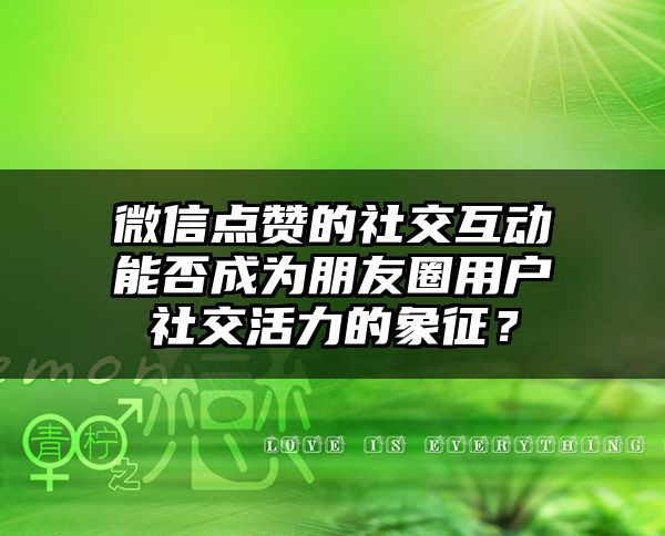 微信点赞的社交互动能否成为朋友圈用户社交活力的象征？