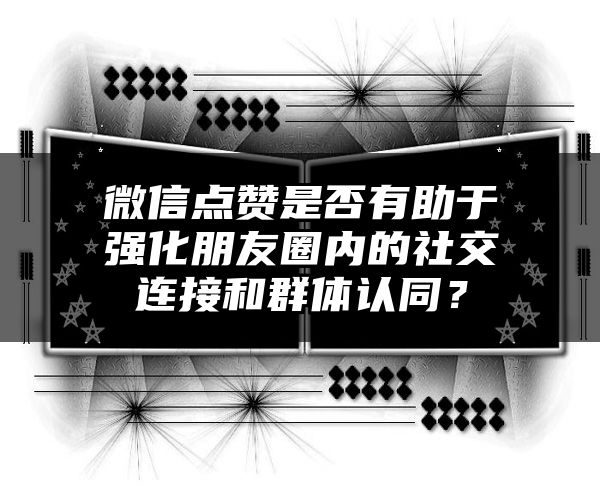 微信点赞是否有助于强化朋友圈内的社交连接和群体认同？