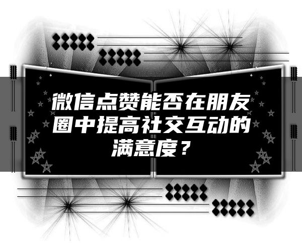 微信点赞能否在朋友圈中提高社交互动的满意度？