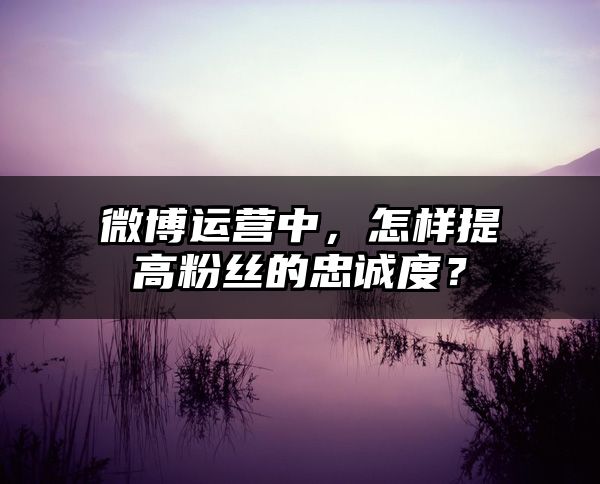 微博运营中，怎样提高粉丝的忠诚度？