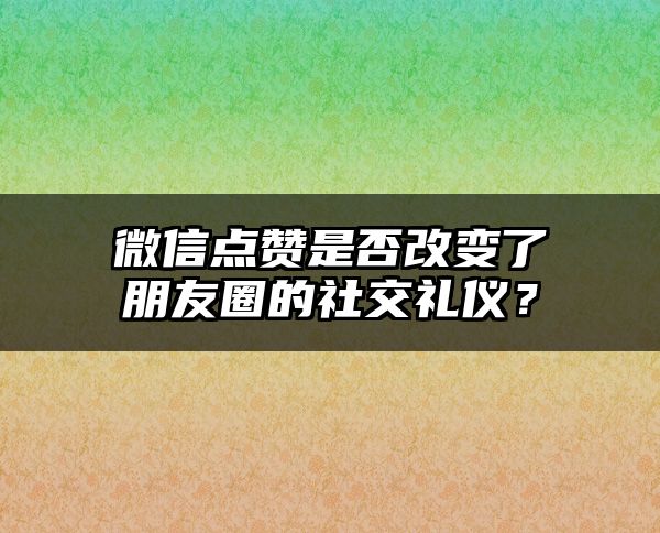 微信点赞是否改变了朋友圈的社交礼仪？