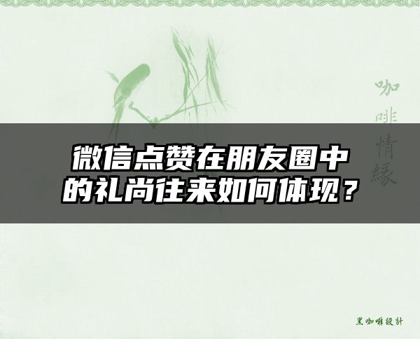 微信点赞在朋友圈中的礼尚往来如何体现？