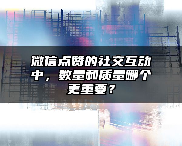 微信点赞的社交互动中，数量和质量哪个更重要？