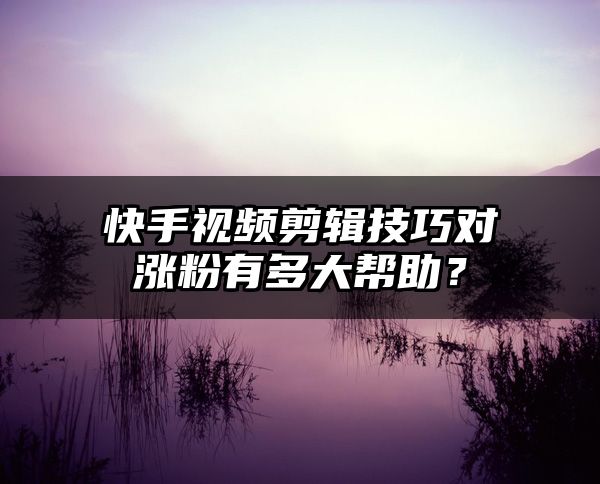 快手视频剪辑技巧对涨粉有多大帮助？