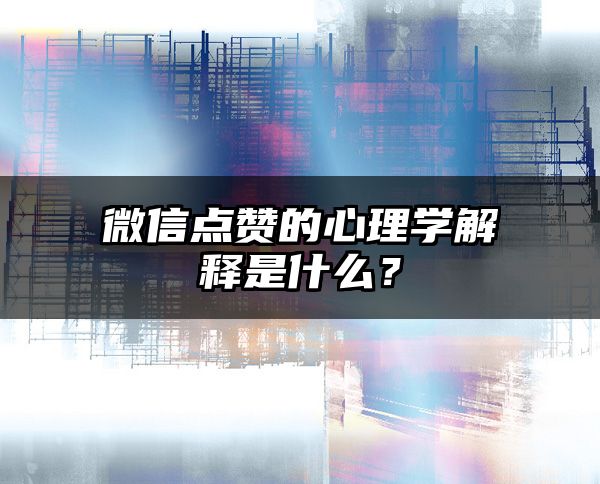 微信点赞的心理学解释是什么？