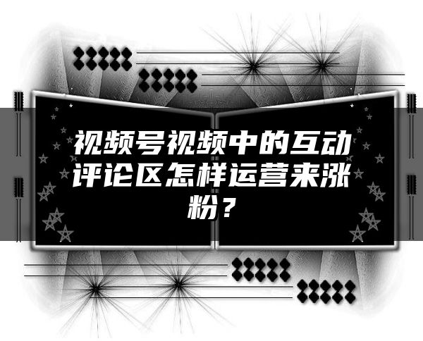 视频号视频中的互动评论区怎样运营来涨粉？