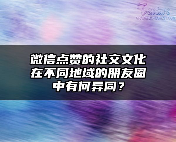 微信点赞的社交文化在不同地域的朋友圈中有何异同？