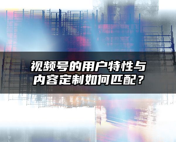 视频号的用户特性与内容定制如何匹配？