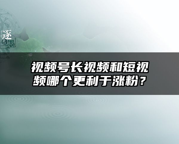 视频号长视频和短视频哪个更利于涨粉？