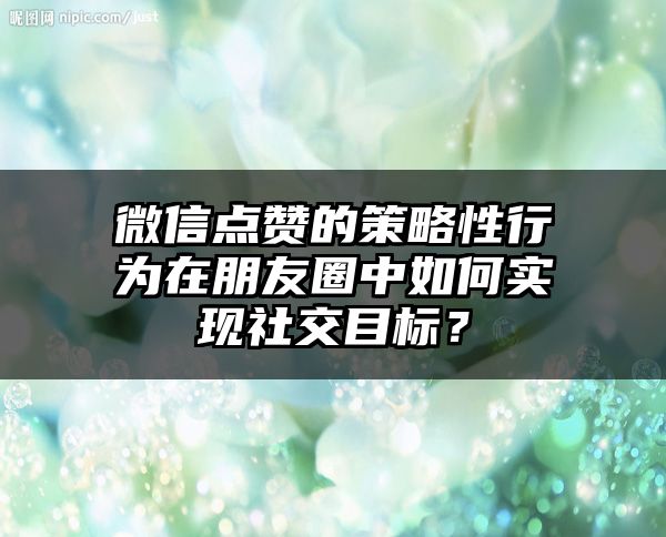 微信点赞的策略性行为在朋友圈中如何实现社交目标？