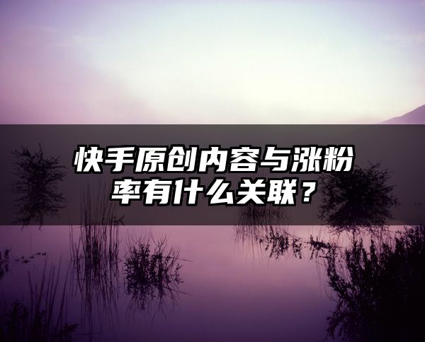 快手原创内容与涨粉率有什么关联？