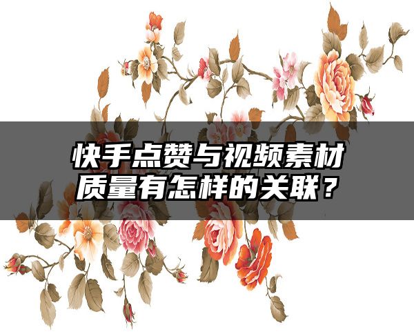 快手点赞与视频素材质量有怎样的关联？