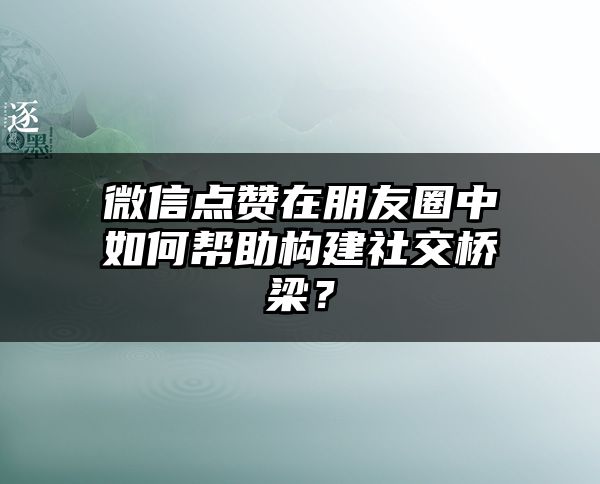 微信点赞在朋友圈中如何帮助构建社交桥梁？