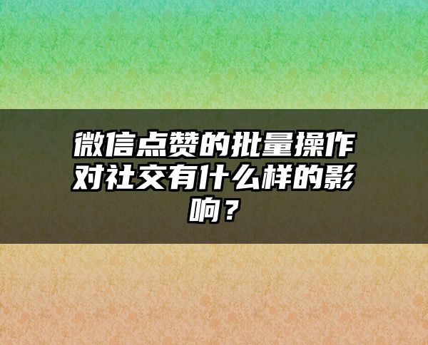 微信点赞的批量操作对社交有什么样的影响？