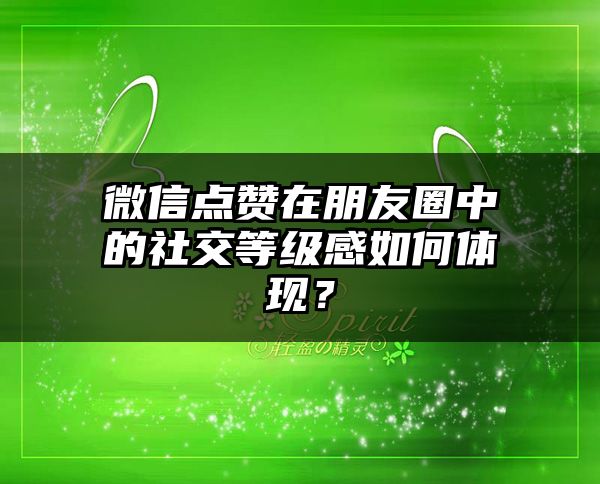 微信点赞在朋友圈中的社交等级感如何体现？