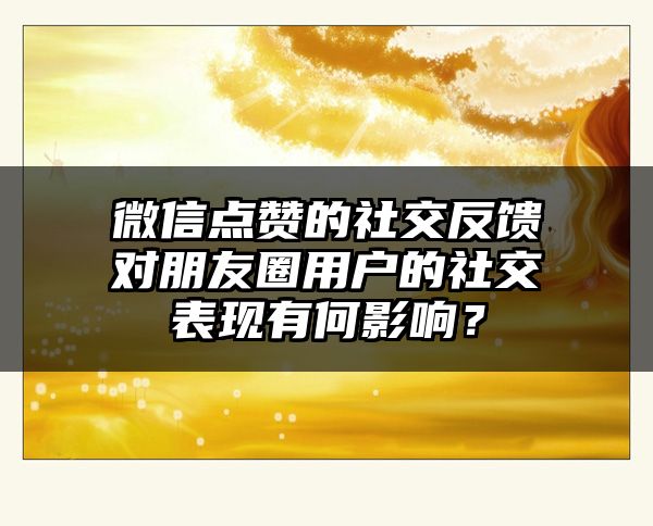 微信点赞的社交反馈对朋友圈用户的社交表现有何影响？