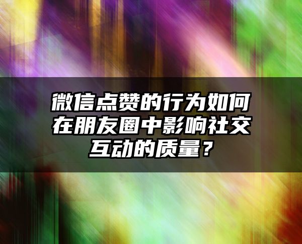 微信点赞的行为如何在朋友圈中影响社交互动的质量？