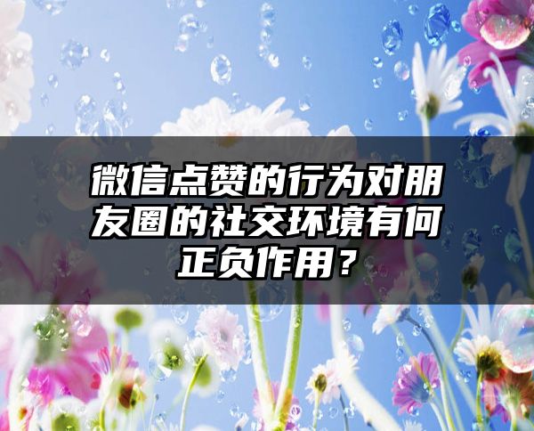 微信点赞的行为对朋友圈的社交环境有何正负作用？