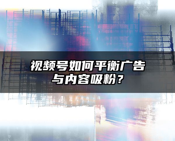 视频号如何平衡广告与内容吸粉？