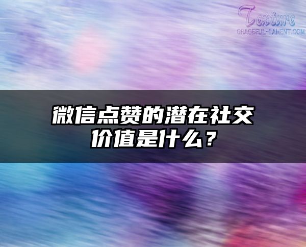 微信点赞的潜在社交价值是什么？