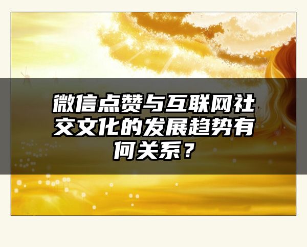 微信点赞与互联网社交文化的发展趋势有何关系？