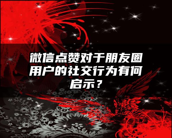 微信点赞对于朋友圈用户的社交行为有何启示？