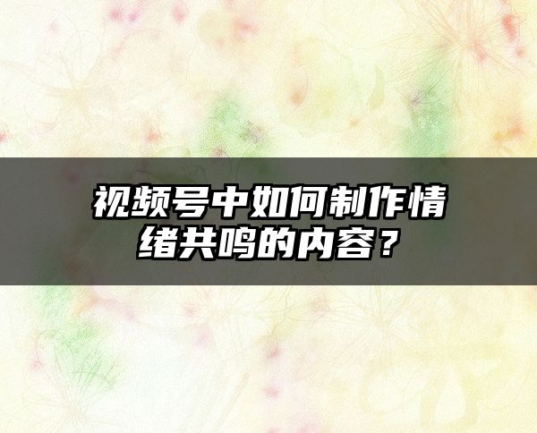 视频号中如何制作情绪共鸣的内容？